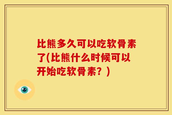比熊多久可以吃软骨素了(比熊什么时候可以开始吃软骨素？)
