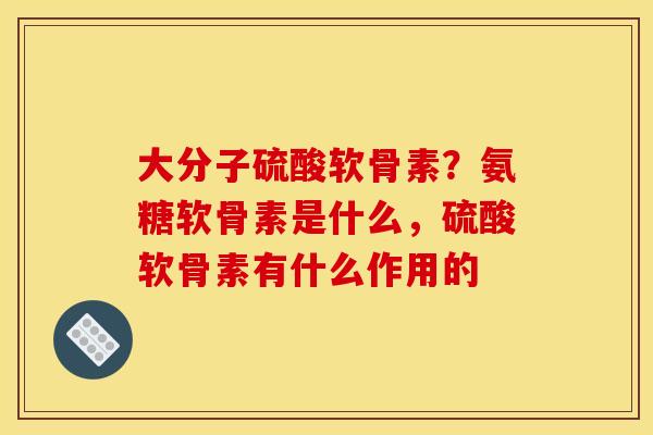 大分子硫酸软骨素?氨糖软骨素是什么,硫酸软骨素有什么作用的 大分子硫酸软骨素?氨糖软骨素是什么,硫酸软骨素有什么作用的