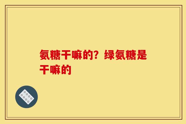 氨糖干嘛的？绿氨糖是干嘛的