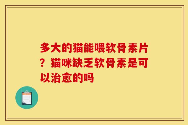 多大的猫能喂软骨素片？猫咪缺乏软骨素是可以愈的吗