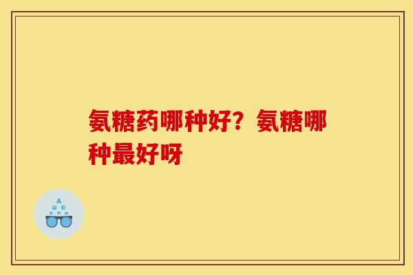 氨糖药哪种好？氨糖哪种好呀