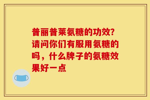 普丽普莱氨糖的功效?请问你们有服用氨糖的吗,什么牌子的氨糖效果好一点 普丽普莱氨糖的功效?请问你们有服用氨糖的吗,什么牌子的氨糖效果好一点