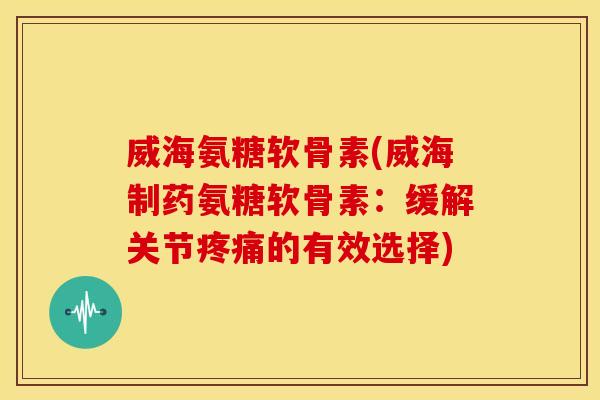 威海氨糖软骨素(威海制药氨糖软骨素：缓解关节的有效选择)