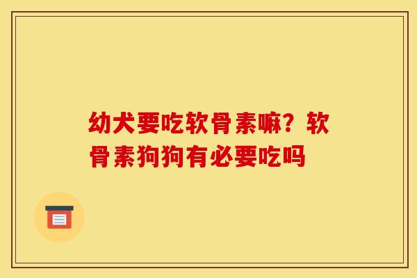幼犬要吃软骨素嘛？软骨素狗狗有必要吃吗