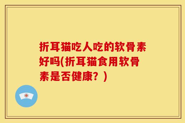 折耳猫吃人吃的软骨素好吗(折耳猫食用软骨素是否健康?) 折耳猫吃人吃的软骨素好吗(折耳猫食用软骨素是否健康?)