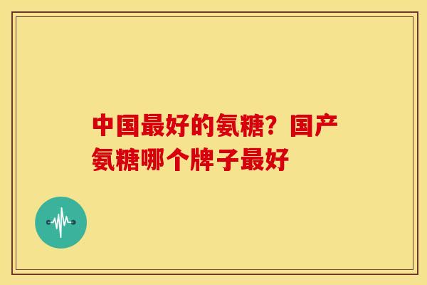 中国好的氨糖？国产氨糖哪个牌子好