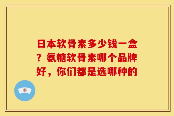 日本软骨素多少钱一盒？氨糖软骨素哪个品牌好，你们都是选哪种的