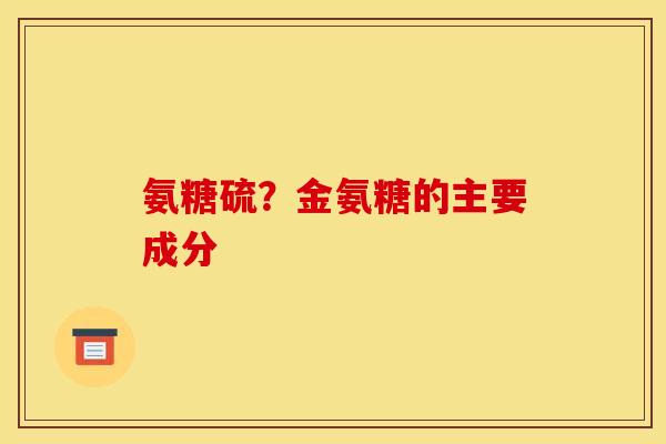 氨糖硫?金氨糖的主要成分 氨糖硫?金氨糖的主要成分