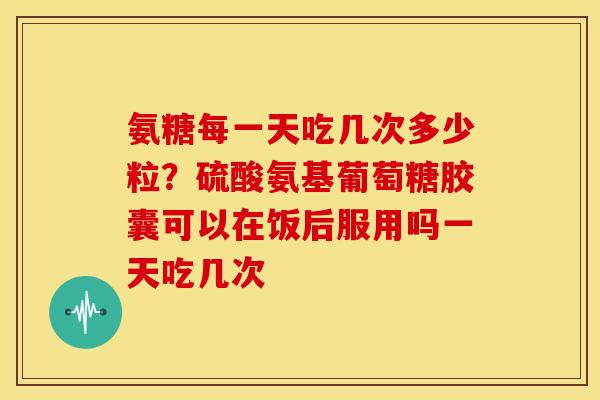氨糖每一天吃几次多少粒?硫酸氨基葡萄糖胶囊可以在饭后服用吗一天吃几次 氨糖每一天吃几次多少粒?硫酸氨基葡萄糖胶囊可以在饭后服用吗一天吃几次