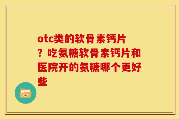 otc类的软骨素钙片？吃氨糖软骨素钙片和医院开的氨糖哪个更好些