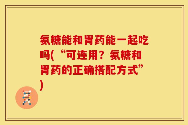 氨糖能和胃药能一起吃吗(“可连用?氨糖和胃药的正确搭配方式”) 氨糖能和胃药能一起吃吗(“可连用?氨糖和胃药的正确搭配方式”)