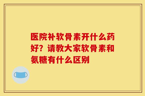 医院补软骨素开什么药好?请教大家软骨素和氨糖有什么区别 医院补软骨素开什么药好?请教大家软骨素和氨糖有什么区别