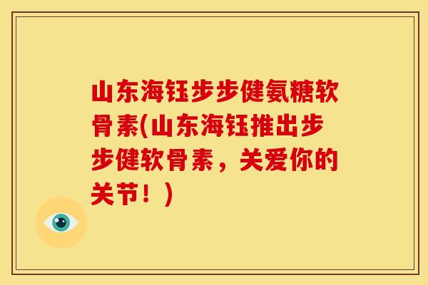 山东海钰步步健氨糖软骨素(山东海钰推出步步健软骨素,关爱你的关节!) 山东海钰步步健氨糖软骨素(山东海钰推出步步健软骨素,关爱你的关节!)