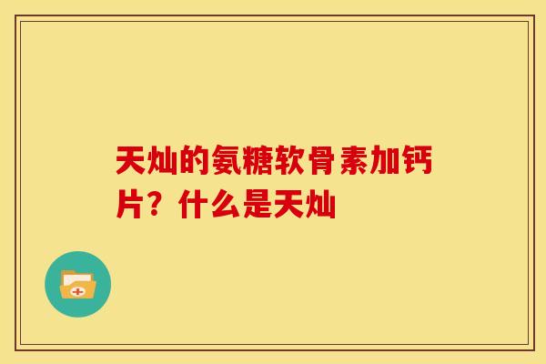 天灿的氨糖软骨素加钙片?什么是天灿 天灿的氨糖软骨素加钙片?什么是天灿