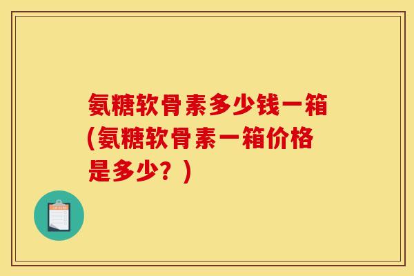 氨糖软骨素多少钱一箱(氨糖软骨素一箱价格是多少？)