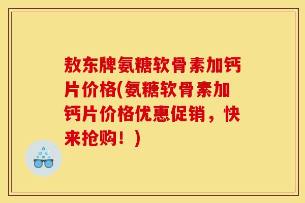 敖东牌氨糖软骨素加钙片价格(氨糖软骨素加钙片价格优惠促销，快来抢购！)