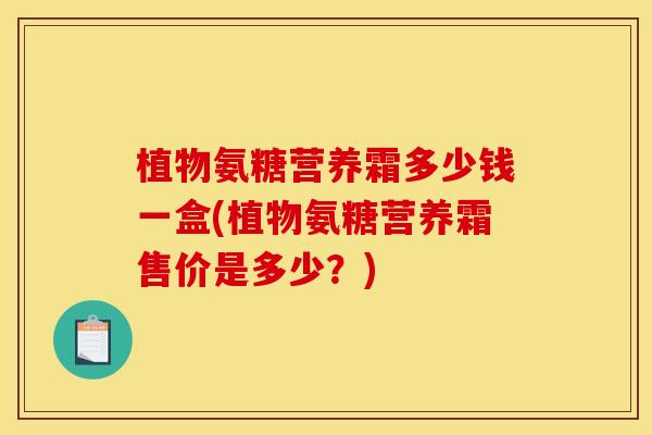 植物氨糖营养霜多少钱一盒(植物氨糖营养霜售价是多少？)