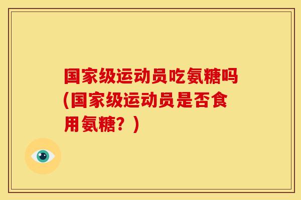 国家级运动员吃氨糖吗(国家级运动员是否食用氨糖?) 国家级运动员吃氨糖吗(国家级运动员是否食用氨糖?)