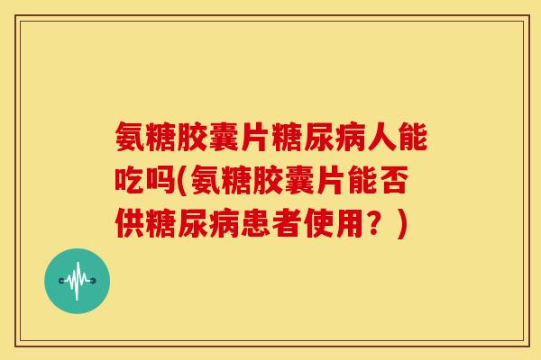 氨糖胶囊片人能吃吗(氨糖胶囊片能否供患者使用？)