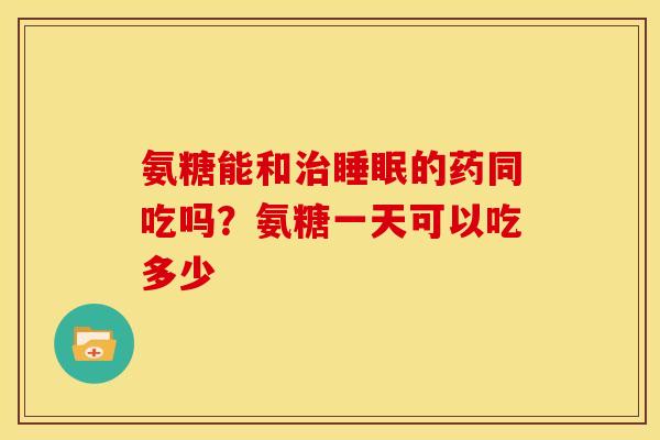 氨糖能和的药同吃吗?氨糖一天可以吃多少 氨糖能和的药同吃吗?氨糖一天可以吃多少