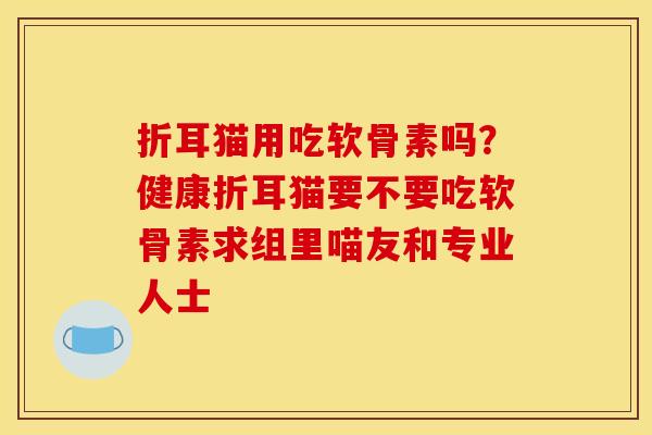 折耳猫用吃软骨素吗?健康折耳猫要不要吃软骨素求组里喵友和专业人士 折耳猫用吃软骨素吗?健康折耳猫要不要吃软骨素求组里喵友和专业人士