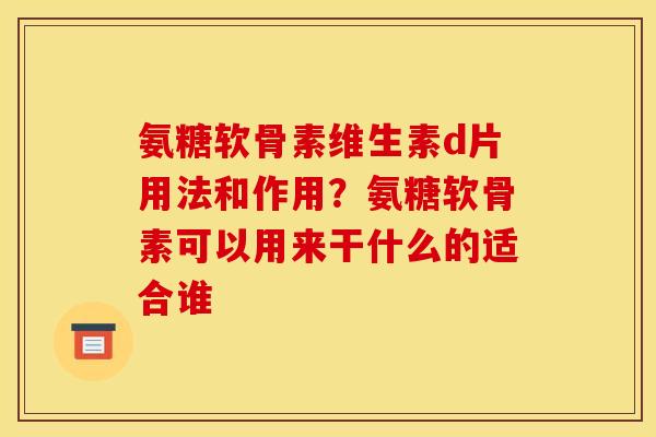 氨糖软骨素维生素d片用法和作用？氨糖软骨素可以用来干什么的适合谁