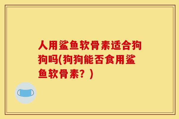 人用鲨鱼软骨素适合狗狗吗(狗狗能否食用鲨鱼软骨素?) 人用鲨鱼软骨素适合狗狗吗(狗狗能否食用鲨鱼软骨素?)