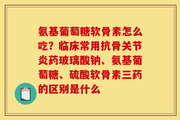 氨基葡萄糖软骨素怎么吃?临床常用抗骨药玻璃酸钠、氨基葡萄糖、硫酸软骨素三药的区别是什么 氨基葡萄糖软骨素怎么吃?临床常用抗骨药玻璃酸钠、氨基葡萄糖、硫酸软骨素三药的区别是什么