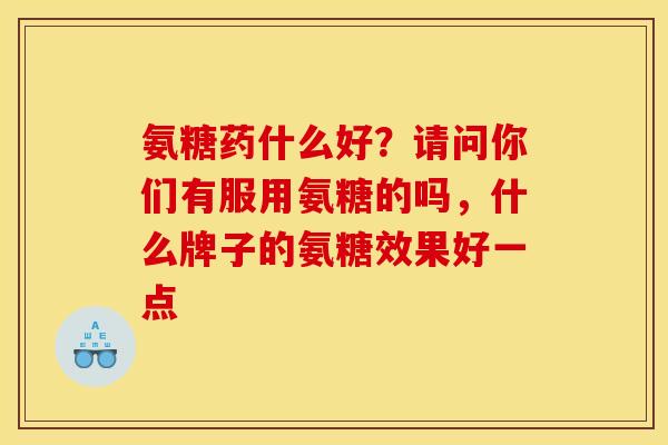 氨糖药什么好?请问你们有服用氨糖的吗,什么牌子的氨糖效果好一点 氨糖药什么好?请问你们有服用氨糖的吗,什么牌子的氨糖效果好一点