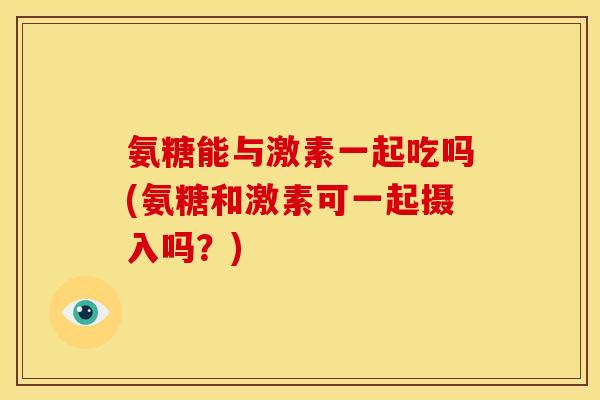 氨糖能与激素一起吃吗(氨糖和激素可一起摄入吗?) 氨糖能与激素一起吃吗(氨糖和激素可一起摄入吗?)