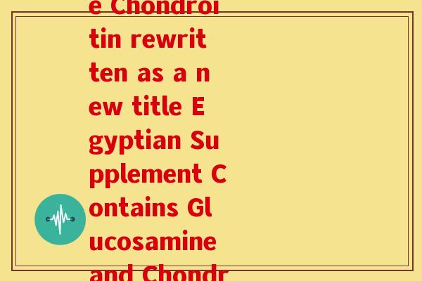 埃及葡萄糖硫酸软骨素(Egyptian Glucosamine Chondroitin rewritten as a new title Egyptian Supplement Contains Glucosamine and Chondroitin for Joint Health.) 埃及葡萄糖硫酸软骨素(Egyptian Glucosamine Chondroitin rewritten as a new title Egyptian Supplement Contains Glucosamine and Chondroitin for Joint Health.)