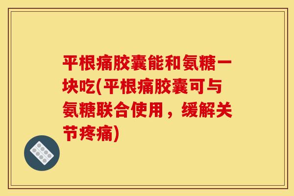 平根痛胶囊能和氨糖一块吃(平根痛胶囊可与氨糖联合使用，缓解关节)