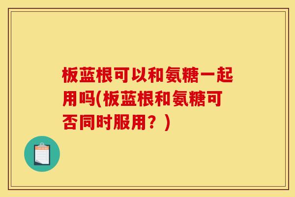 板蓝根可以和氨糖一起用吗(板蓝根和氨糖可否同时服用?) 板蓝根可以和氨糖一起用吗(板蓝根和氨糖可否同时服用?)