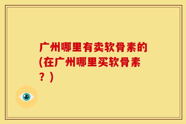 广州哪里有卖软骨素的(在广州哪里买软骨素?) 广州哪里有卖软骨素的(在广州哪里买软骨素?)