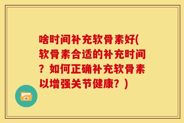 啥时间补充软骨素好(软骨素合适的补充时间?如何正确补充软骨素以增强关节健康?) 啥时间补充软骨素好(软骨素合适的补充时间?如何正确补充软骨素以增强关节健康?)