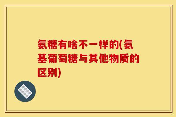 氨糖有啥不一样的(氨基葡萄糖与其他物质的区别) 氨糖有啥不一样的(氨基葡萄糖与其他物质的区别)