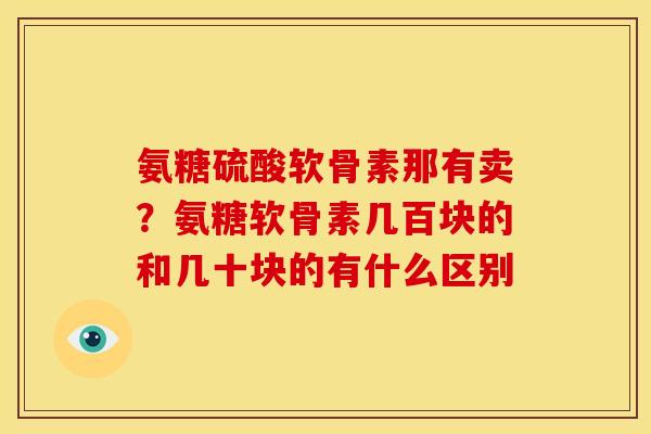 氨糖硫酸软骨素那有卖?氨糖软骨素几百块的和几十块的有什么区别 氨糖硫酸软骨素那有卖?氨糖软骨素几百块的和几十块的有什么区别