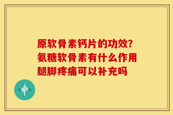 原软骨素钙片的功效？氨糖软骨素有什么作用腿脚可以补充吗