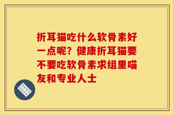 折耳猫吃什么软骨素好一点呢?健康折耳猫要不要吃软骨素求组里喵友和专业人士 折耳猫吃什么软骨素好一点呢?健康折耳猫要不要吃软骨素求组里喵友和专业人士