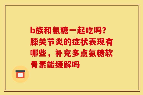b族和氨糖一起吃吗?膝的症状表现有哪些,补充多点氨糖软骨素能缓解吗 b族和氨糖一起吃吗?膝的症状表现有哪些,补充多点氨糖软骨素能缓解吗