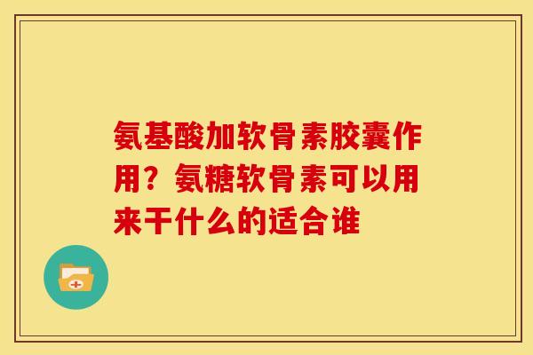 氨基酸加软骨素胶囊作用？氨糖软骨素可以用来干什么的适合谁