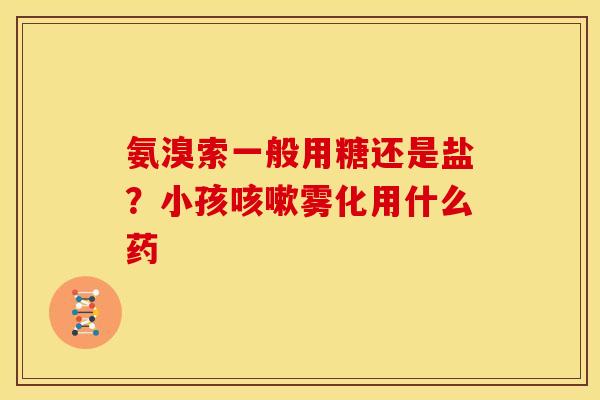 氨溴索一般用糖还是盐？小孩雾化用什么药
