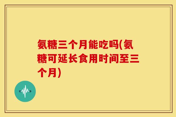 氨糖三个月能吃吗(氨糖可延长食用时间至三个月) 氨糖三个月能吃吗(氨糖可延长食用时间至三个月)