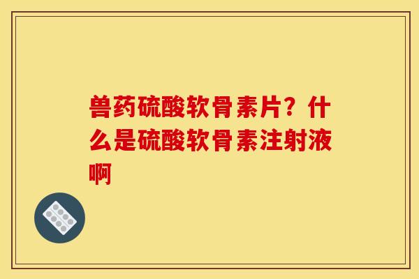 兽药硫酸软骨素片?什么是硫酸软骨素注射液啊 兽药硫酸软骨素片?什么是硫酸软骨素注射液啊