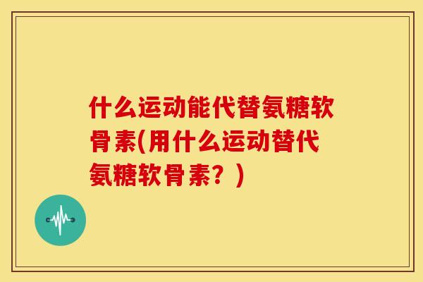 什么运动能代替氨糖软骨素(用什么运动替代氨糖软骨素?) 什么运动能代替氨糖软骨素(用什么运动替代氨糖软骨素?)