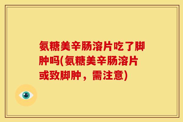 氨糖美辛肠溶片吃了脚肿吗(氨糖美辛肠溶片或致脚肿,需注意) 氨糖美辛肠溶片吃了脚肿吗(氨糖美辛肠溶片或致脚肿,需注意)