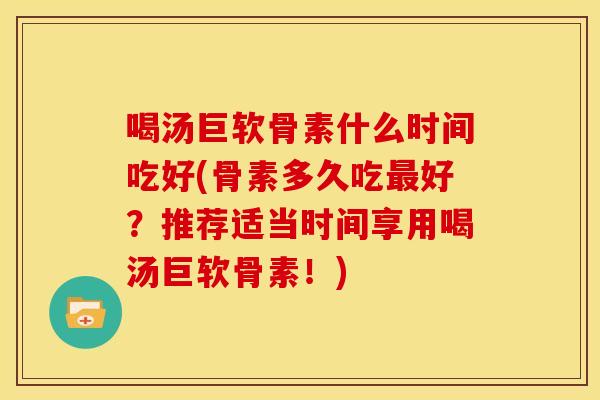 喝汤巨软骨素什么时间吃好(骨素多久吃好？推荐适当时间享用喝汤巨软骨素！)