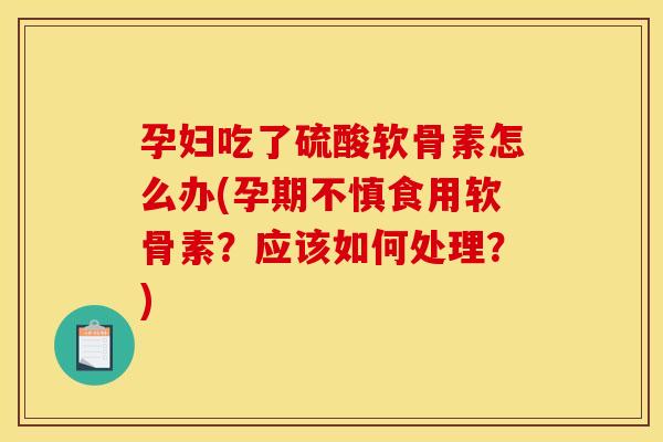 孕妇吃了硫酸软骨素怎么办(孕期不慎食用软骨素?应该如何处理?) 孕妇吃了硫酸软骨素怎么办(孕期不慎食用软骨素?应该如何处理?)