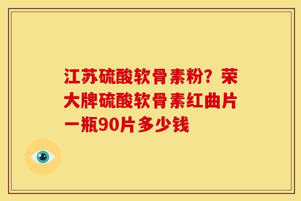 江苏硫酸软骨素粉?荣大牌硫酸软骨素红曲片一瓶90片多少钱 江苏硫酸软骨素粉?荣大牌硫酸软骨素红曲片一瓶90片多少钱