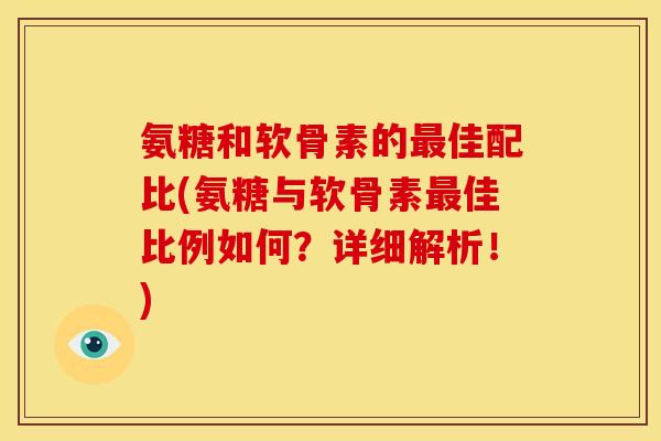 氨糖和软骨素的佳配比(氨糖与软骨素佳比例如何?详细解析!) 氨糖和软骨素的佳配比(氨糖与软骨素佳比例如何?详细解析!)